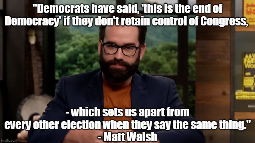 They are desperately lying, and they know they are lying.  Libs- do you know? | "Democrats have said, 'this is the end of Democracy' if they don't retain control of Congress, - which sets us apart from every other election when they say the same thing."
- Matt Walsh | image tagged in liars,democrats,lies,fake news,evil | made w/ Imgflip meme maker