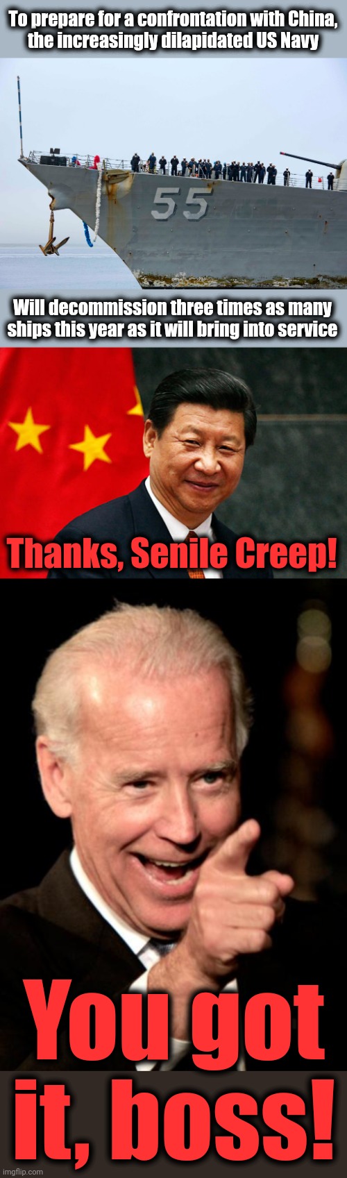 The Senile Creep: bought and paid for | To prepare for a confrontation with China,
the increasingly dilapidated US Navy; Will decommission three times as many ships this year as it will bring into service; Thanks, Senile Creep! You got it, boss! | image tagged in xi jinping,memes,smilin biden,us navy,ships,china | made w/ Imgflip meme maker