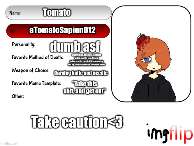 dont ask about the whole ass list of death choices | Tomato; aTomatoSapien012; dumb asf; strangulation, poison, decapitation, pulled apart by rope, lingchi, pulled apart by rope, ball dismembering, and my personal favourite, voodoo torture<3; Carving knife and needle; "Take this shit, and get out"; Take caution<3 | image tagged in unofficial msmg user card | made w/ Imgflip meme maker