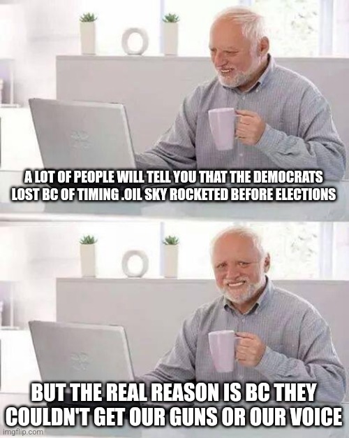 Hide the Pain Harold Meme | A LOT OF PEOPLE WILL TELL YOU THAT THE DEMOCRATS LOST BC OF TIMING .OIL SKY ROCKETED BEFORE ELECTIONS; BUT THE REAL REASON IS BC THEY COULDN'T GET OUR GUNS OR OUR VOICE | image tagged in memes,hide the pain harold | made w/ Imgflip meme maker