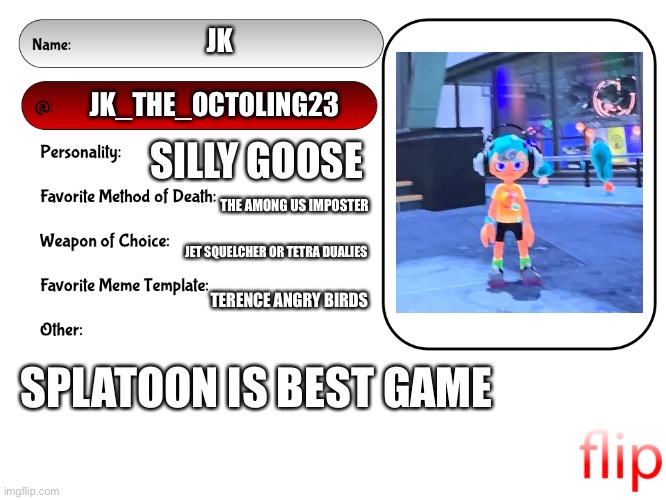 Unofficial MSMG USER CARD | JK; JK_THE_OCTOLING23; SILLY GOOSE; THE AMONG US IMPOSTER; JET SQUELCHER OR TETRA DUALIES; TERENCE ANGRY BIRDS; SPLATOON IS BEST GAME | image tagged in unofficial msmg user card | made w/ Imgflip meme maker