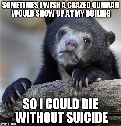 Confession Bear Meme | SOMETIMES I WISH A CRAZED GUNMAN WOULD SHOW UP AT MY BUILING SO I COULD DIE WITHOUT SUICIDE | image tagged in memes,confession bear,AdviceAnimals | made w/ Imgflip meme maker