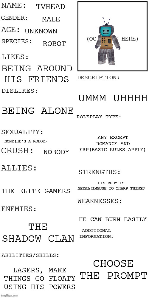 (Updated) Roleplay OC showcase | TVHEAD; MALE; UNKNOWN; ROBOT; BEING AROUND HIS FRIENDS; UMMM UHHHH; BEING ALONE; ANY EXCEPT ROMANCE AND ERP(BASIC RULES APPLY); NONE(HE'S A ROBOT); NOBODY; HIS BODY IS METAL(IMMUNE TO SHARP THINGS; THE ELITE GAMERS; HE CAN BURN EASILY; THE SHADOW CLAN; CHOOSE THE PROMPT; LASERS, MAKE THINGS GO FLOATY USING HIS POWERS | image tagged in updated roleplay oc showcase | made w/ Imgflip meme maker