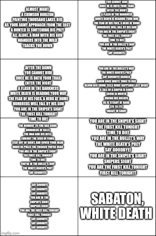 Eight panel rage comic maker | YOU CANNOT HIDE
ONCE HE IS ONTO YOUR TRAIL
ENTER THE NIGHT
A FLASH IN THE DARKNESS
WHITE DEATH IS HEADING YOUR WAY
THE FEAR OF HIS FOES, A HERO AT HOME
HUNDREDS WILL FALL BY HIS GUN
YOU ARE IN THE SNIPER'S SIGHT
THE FIRST KILL TONIGHT
TIME TO DIE!
YOU ARE IN THE BULLET'S WAY
THE WHITE DEATH'S PREY
SAY GOODBYE! ALMOST NIGHT
A CRIMSON HORIZON
PAINTING THOUSAND LAKES RED
AS YOUR ARMY APPROACH FROM THE EAST
A HUNTER IS SWITCHING HIS PREY
ALL ALONE, A MAN WITH HIS GUN
WANDERS INTO THE WILD
TRACKS YOU DOWN; YOU ARE IN THE BULLET'S WAY
THE WHITE DEATH'S PREY
SAY GOODBYE! BROKEN
SNOW ONCE WHITE TURN TO RED
BLOOD RED SNOW TELLS WHAT HAPPENED LAST NIGHT
A TALE OF A SNIPER IS BORN
SNOW IN MOUTH
HIDING HIS BREATH
HE IS STEADY AT HAND
EYE TO EYE
TARGET IN SIGHT; AFTER THE DAWN
YOU CANNOT HIDE
ONCE HE IS ONTO YOUR TRAIL
ENTER THE NIGHT
A FLASH IN THE DARKNESS
WHITE DEATH IS HEADING YOUR WAY
THE FEAR OF HIS FOES, A HERO AT HOME
HUNDREDS WILL FALL BY HIS GUN
YOU ARE IN THE SNIPER'S SIGHT
THE FIRST KILL TONIGHT
TIME TO DIE! YOU ARE IN THE SNIPER'S SIGHT
THE FIRST KILL TONIGHT
TIME TO DIE!
YOU ARE IN THE BULLET'S WAY
THE WHITE DEATH'S PREY
SAY GOODBYE!
YOU ARE IN THE SNIPER'S SIGHT
SNIPERS SIGHT
YOU ARE THE FIRST KILL TONIGHT
FIRST KILL TONIGHT! THE MOMENT TO FIRE HAS COME
HUNDREDS OF KILLS
THE MAN AND HIS RIFLE
EMBODY THE SISU OF FINNS
STAY OUT OF SIGHT, AND COVER YOUR HEAD
WHEN HE PULLS THE TRIGGER YOU'RE DEAD
YOU ARE IN THE SNIPER'S SIGHT
THE FIRST KILL TONIGHT
TIME TO DIE!
YOU'RE IN THE BULLET'S WAY
THE WHITE DEATH'S PREY
SAY GOODBYE! SABATON, WHITE DEATH; SAY GOODBYE
SAY GOODBYE
SAY GOODBYE
YOU ARE IN THE SNIPER'S SIGHT
SNIPERS SIGHT
YOU ARE THE FIRST KILL TONIGHT
FIRST KILL TONIGHT
SAY GOODBYE
SAY GOODBYE
SAY GOODBYE | image tagged in eight panel rage comic maker | made w/ Imgflip meme maker