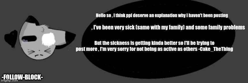An explanation . (New to this announcement thing btw) | Hello so , I think ppl deserve an explanation why I haven't been posting; , I've been very sick (same with my family) and some family problems; But the sickness is getting kinda better so i'll be trying to post more , I'm very sorry for not being as active as others -Cake_TheThing; -FOLLOW-BLOCK- | made w/ Imgflip meme maker