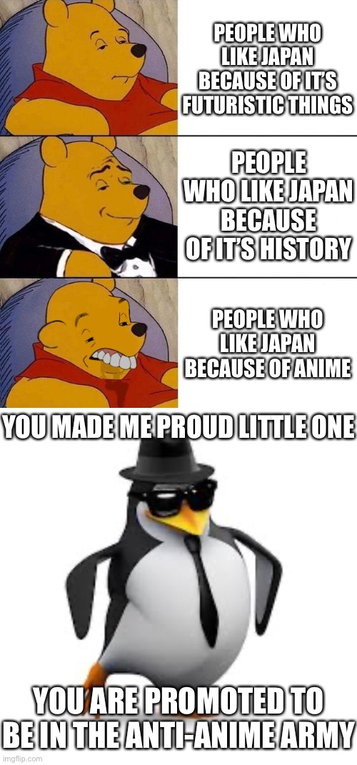 How to make the No Anime Penguin Proud | PEOPLE WHO LIKE JAPAN BECAUSE OF IT’S FUTURISTIC THINGS; PEOPLE WHO LIKE JAPAN BECAUSE OF IT’S HISTORY; PEOPLE WHO LIKE JAPAN BECAUSE OF ANIME; YOU MADE ME PROUD LITTLE ONE; YOU ARE PROMOTED TO BE IN THE ANTI-ANIME ARMY | image tagged in best better blurst,bubbles crying,memes,funny,no anime,japan | made w/ Imgflip meme maker