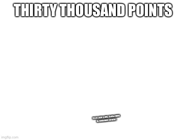 THIRTY THOUSAND POINTS; I REALIZE COMPARED TO SOME PEOPLE THAT’S VERY LITTLE | made w/ Imgflip meme maker