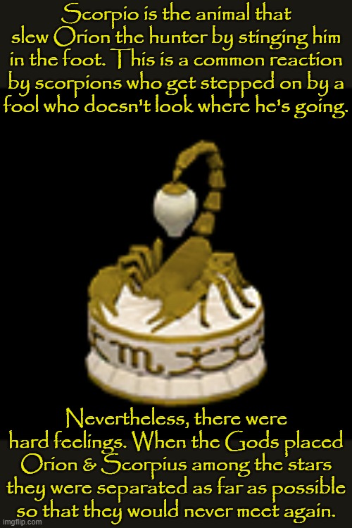 Watch your step. | Scorpio is the animal that slew Orion the hunter by stinging him in the foot. This is a common reaction by scorpions who get stepped on by a
fool who doesn't look where he's going. Nevertheless, there were hard feelings. When the Gods placed Orion & Scorpius among the stars they were separated as far as possible so that they would never meet again. | image tagged in scorpio lamp,zodiac signs,greek mythology,animal rights | made w/ Imgflip meme maker