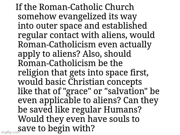 Here's a question that has pestered my mind for a long time now about Roman-Catholicism spreading into outer-space with aliens: | If the Roman-Catholic Church
 somehow evangelized its way 
 into outer space and established
 regular contact with aliens, would
 Roman-Catholicism even actually
 apply to aliens? Also, should
 Roman-Catholicism be the 
 religion that gets into space first,
 would basic Christian concepts
 like that of "grace" or "salvation" be
 even applicable to aliens? Can they
 be saved like regular Humans? 
 Would they even have souls to 
 save to begin with? | image tagged in simothefinlandized,roman-catholicism,outer space,evangelization,aliens,asking questions | made w/ Imgflip meme maker