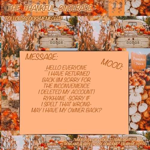 -.The_Thankful_Cinderace.- announcement temp |  HELLO EVERYONE ^^ I HAVE RETURNED BACK (IM SORRY FOR THE INCONVENIENCE I DELETED MY ACCOUNT) RYKHANE -SORRY IF I SPELT THAT WRONG- MAY I HAVE MY OWNER BACK? | image tagged in - the_thankful_cinderace - announcement temp | made w/ Imgflip meme maker