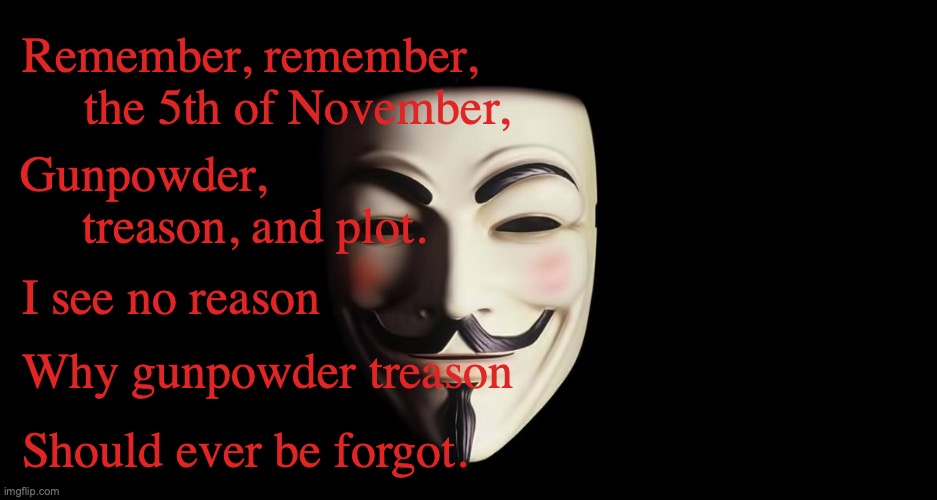 Guy Fawkes Night | Remember, remember,      the 5th of November, Gunpowder,              treason, and plot. I see no reason; Why gunpowder treason; Should ever be forgot. | image tagged in guy fawkes,bonfire night | made w/ Imgflip meme maker