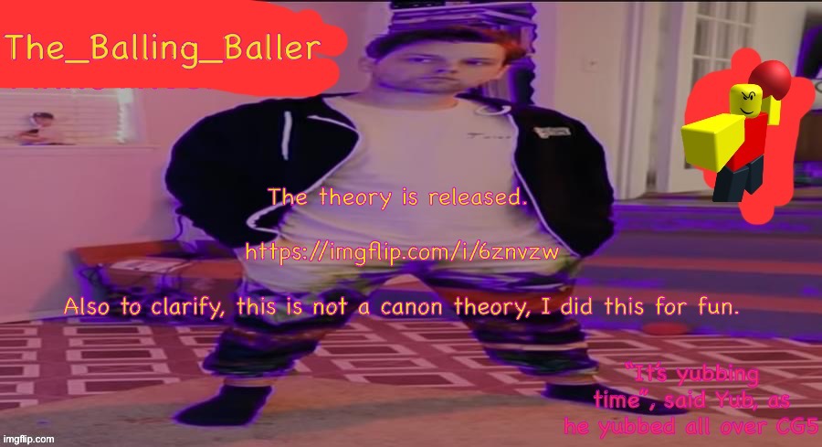https://imgflip.com/i/6znvzw | The theory is released. 
 
https://imgflip.com/i/6znvzw
 
Also to clarify, this is not a canon theory, I did this for fun. | image tagged in the_balling_baller s announcement template | made w/ Imgflip meme maker