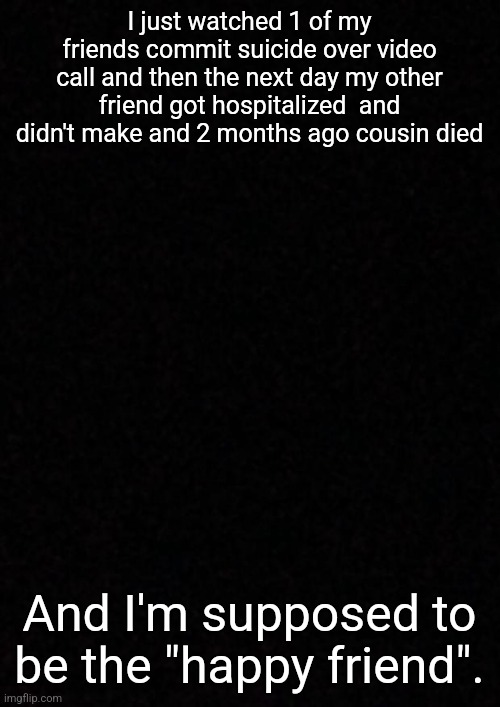 ... | I just watched 1 of my friends commit suicide over video call and then the next day my other friend got hospitalized  and didn't make and 2 months ago cousin died; And I'm supposed to be the "happy friend". | image tagged in blank | made w/ Imgflip meme maker