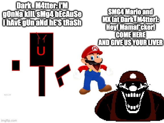If Dark_Matter is back | SMG4 Mario and MX [at Dark_M4tter]: Hey! Mamaf*cker! COME HERE AND GIVE US YOUR LIVER; Dark_M4tter: i'M gOnNa kIlL sMg4 bEcAuSe i hAvE gUn aNd hE'S tRaSh | image tagged in smg4,mario,rant,hate | made w/ Imgflip meme maker