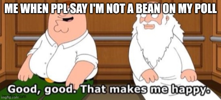 Good, good. That makes me happy | ME WHEN PPL SAY I'M NOT A BEAN ON MY POLL | image tagged in good good that makes me happy | made w/ Imgflip meme maker