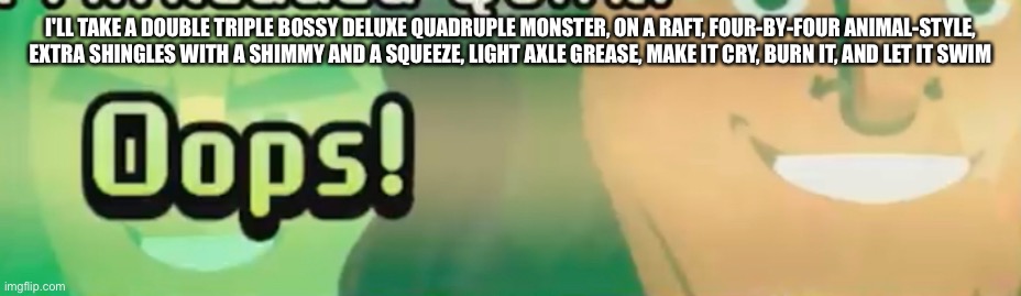 Oops! | I'LL TAKE A DOUBLE TRIPLE BOSSY DELUXE QUADRUPLE MONSTER, ON A RAFT, FOUR-BY-FOUR ANIMAL-STYLE, EXTRA SHINGLES WITH A SHIMMY AND A SQUEEZE, LIGHT AXLE GREASE, MAKE IT CRY, BURN IT, AND LET IT SWIM | image tagged in oops | made w/ Imgflip meme maker