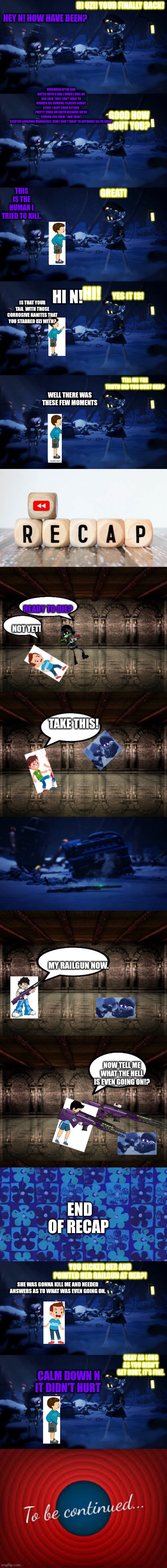 Living in murder drones Part 1: Meeting N | HEY N! HOW HAVE BEEN? HI UZI! YOUR FINALLY BACK! REMEMBER AFTER OUR BATTLE WITH V AND J WHEN I WAS ON CAR SAID "JUST CAN'T WAIT TO MURDER ALL HUMANS. CLASSIC ROBOT STUFF. I HOPE THEIR SITTING PRETTY THERE ON EARTH BECAUSE WE'RE COMING FOR THEM." AND THEN I STARTED LAUGHING MANIACALLY. NOW I DON'T WANT TO ANYMORE! SO I'M GREAT. GOOD HOW BOUT YOU? THIS IS THE HUMAN I TRIED TO KILL. GREAT! HI N! HI! YES IT IS! IS THAT YOUR TAIL  WITH THOSE CORROSIVE NANITES THAT YOU STABBED UZI WITH? TELL ME THE TRUTH DID YOU HURT HER? WELL THERE WAS THESE FEW MOMENTS; END OF RECAP; YOU KICKED HER AND POINTED HER RAILGUN AT HER?! SHE WAS GONNA KILL ME AND NEEDED ANSWERS AS TO WHAT WAS EVEN GOING ON. OKAY AS LONG AS YOU DIDN'T GET HURT, IT'S FINE. CALM DOWN N IT DIDN'T HURT | image tagged in murder drones | made w/ Imgflip meme maker