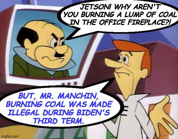 JETSON! WHY AREN'T
YOU BURNING A LUMP OF COAL
IN THE OFFICE FIREPLACE?! BUT, MR. MANCHIN,
BURNING COAL WAS MADE
ILLEGAL DURING BIDEN'S
THIRD | made w/ Imgflip meme maker