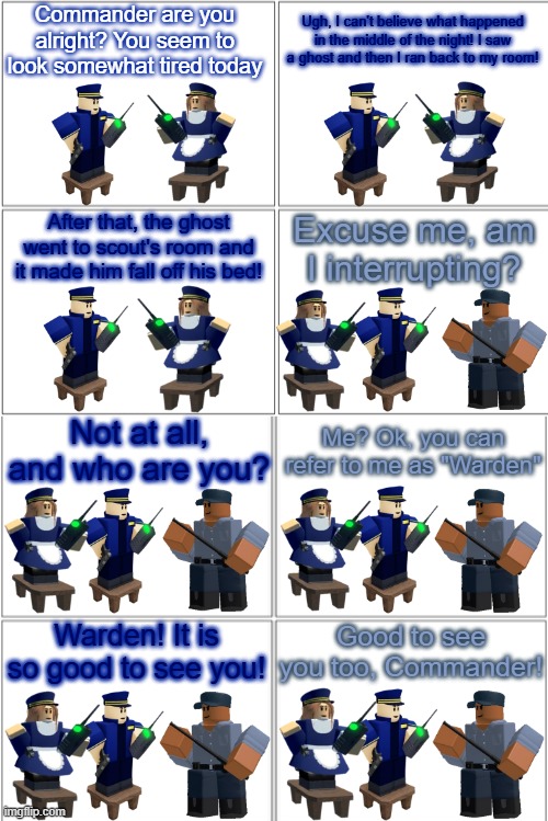 Tower Defense Simulator Comic - Meet the Warden | Commander are you alright? You seem to look somewhat tired today; Ugh, I can't believe what happened in the middle of the night! I saw a ghost and then I ran back to my room! After that, the ghost went to scout's room and it made him fall off his bed! Excuse me, am I interrupting? Not at all, and who are you? Me? Ok, you can refer to me as "Warden"; Good to see you too, Commander! Warden! It is so good to see you! | image tagged in blank comic panel 2x4,tds,tower defense simulator | made w/ Imgflip meme maker