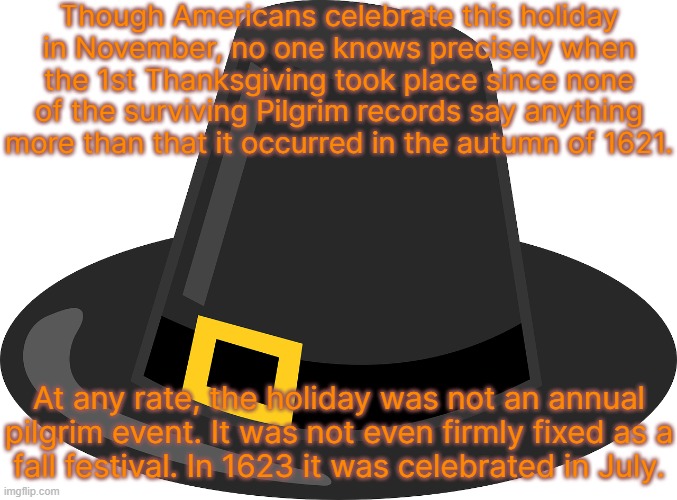 They had fowl & deer; what else they ate was not mentioned. | Though Americans celebrate this holiday
in November, no one knows precisely when the 1st Thanksgiving took place since none of the surviving Pilgrim records say anything more than that it occurred in the autumn of 1621. At any rate, the holiday was not an annual pilgrim event. It was not even firmly fixed as a
fall festival. In 1623 it was celebrated in July. | image tagged in thanksgiving hat,history,unsure | made w/ Imgflip meme maker