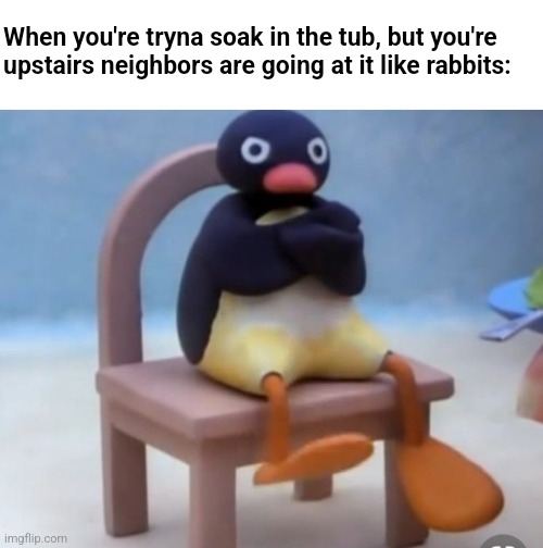 Angry pingu |  When you're tryna soak in the tub, but you're upstairs neighbors are going at it like rabbits: | image tagged in angry pingu | made w/ Imgflip meme maker