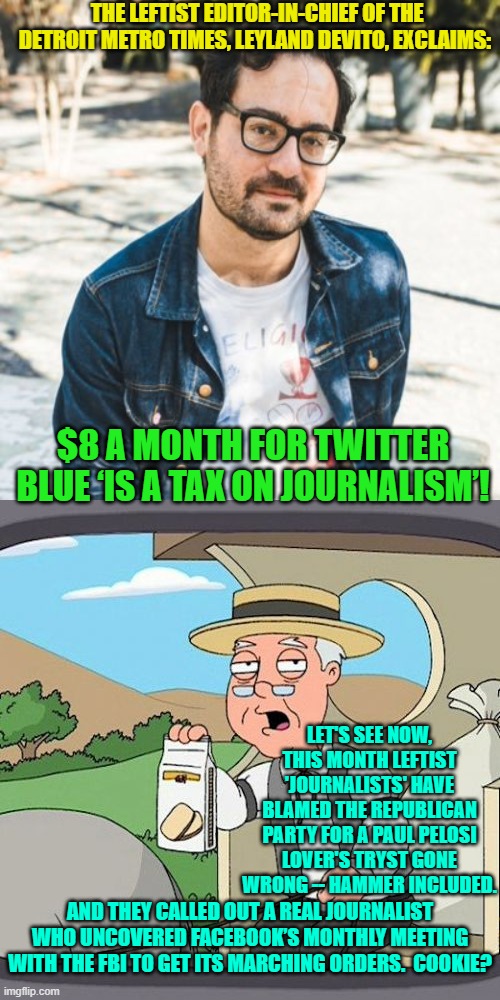 Cry me a river of tears leftist 'journalists'. | THE LEFTIST EDITOR-IN-CHIEF OF THE DETROIT METRO TIMES, LEYLAND DEVITO, EXCLAIMS:; $8 A MONTH FOR TWITTER BLUE ‘IS A TAX ON JOURNALISM’! LET'S SEE NOW, THIS MONTH LEFTIST 'JOURNALISTS' HAVE BLAMED THE REPUBLICAN PARTY FOR A PAUL PELOSI LOVER'S TRYST GONE WRONG -- HAMMER INCLUDED. AND THEY CALLED OUT A REAL JOURNALIST WHO UNCOVERED FACEBOOK’S MONTHLY MEETING WITH THE FBI TO GET ITS MARCHING ORDERS.  COOKIE? | image tagged in checkmarks | made w/ Imgflip meme maker