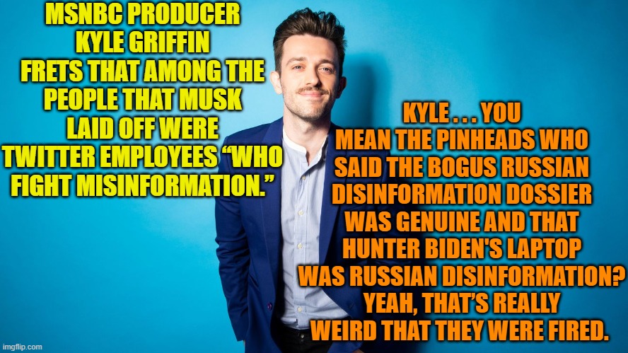 We live in surrealistic times . . . like everyone is doing opium or something. | MSNBC PRODUCER KYLE GRIFFIN FRETS THAT AMONG THE PEOPLE THAT MUSK LAID OFF WERE TWITTER EMPLOYEES “WHO FIGHT MISINFORMATION.”; KYLE . . . YOU MEAN THE PINHEADS WHO SAID THE BOGUS RUSSIAN DISINFORMATION DOSSIER WAS GENUINE AND THAT HUNTER BIDEN'S LAPTOP WAS RUSSIAN DISINFORMATION? YEAH, THAT’S REALLY WEIRD THAT THEY WERE FIRED. | image tagged in msnbc | made w/ Imgflip meme maker