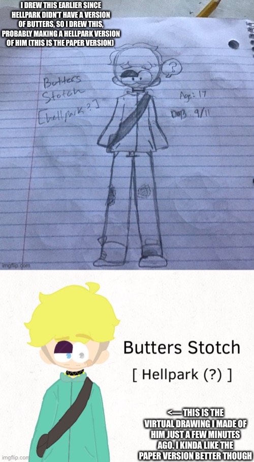 I DREW THIS EARLIER SINCE HELLPARK DIDN’T HAVE A VERSION OF BUTTERS, SO I DREW THIS, PROBABLY MAKING A HELLPARK VERSION OF HIM (THIS IS THE PAPER VERSION); <— THIS IS THE VIRTUAL DRAWING I MADE OF HIM JUST A FEW MINUTES AGO. I KINDA LIKE THE PAPER VERSION BETTER THOUGH | made w/ Imgflip meme maker