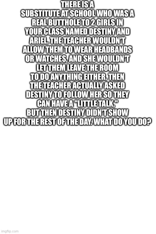 THERE IS A SUBSTITUTE AT SCHOOL WHO WAS A REAL BUTTHOLE TO 2 GIRLS IN YOUR CLASS NAMED DESTINY AND ARIEL. THE TEACHER WOULDN'T ALLOW THEM TO WEAR HEADBANDS OR WATCHES, AND SHE WOULDN'T LET THEM LEAVE THE ROOM TO DO ANYTHING EITHER. THEN THE TEACHER ACTUALLY ASKED DESTINY TO FOLLOW HER SO THEY CAN HAVE A "LITTLE TALK," BUT THEN DESTINY DIDN'T SHOW UP FOR THE REST OF THE DAY. WHAT DO YOU DO? | made w/ Imgflip meme maker