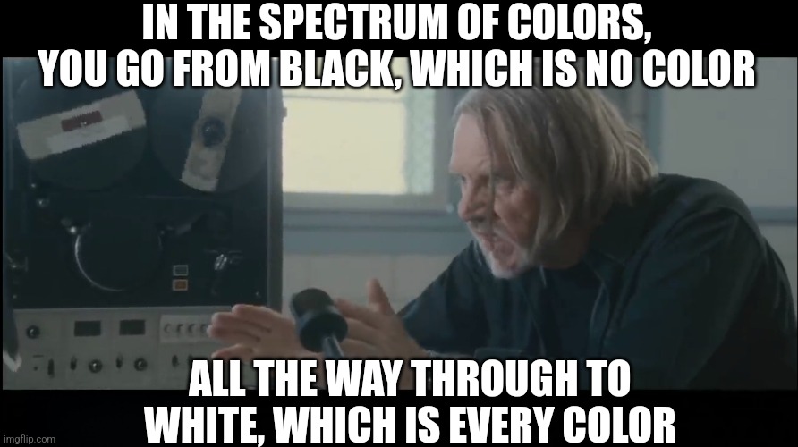 IN THE SPECTRUM OF COLORS, YOU GO FROM BLACK, WHICH IS NO COLOR ALL THE WAY THROUGH TO WHITE, WHICH IS EVERY COLOR | made w/ Imgflip meme maker