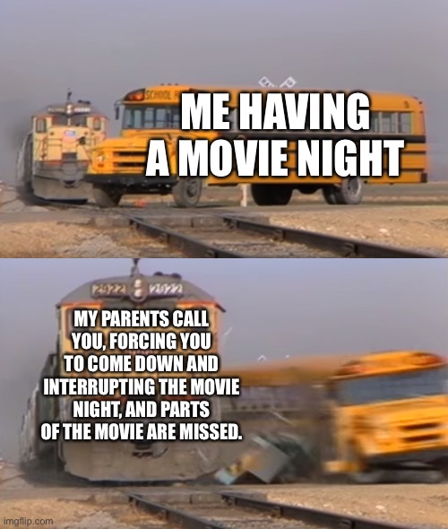 A train hitting a school bus | ME HAVING A MOVIE NIGHT; MY PARENTS CALL YOU, FORCING YOU TO COME DOWN AND INTERRUPTING THE MOVIE NIGHT, AND PARTS OF THE MOVIE ARE MISSED. | image tagged in a train hitting a school bus | made w/ Imgflip meme maker