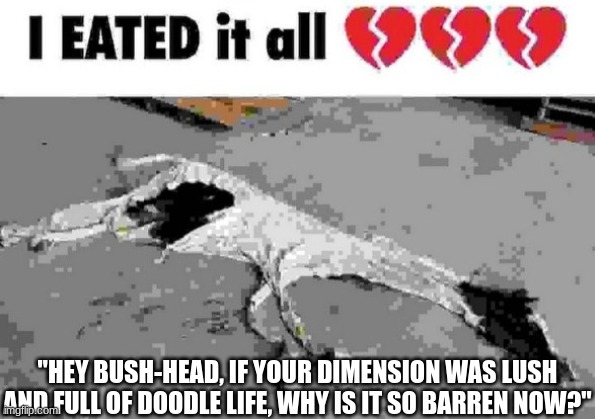 I eated it all | "HEY BUSH-HEAD, IF YOUR DIMENSION WAS LUSH AND FULL OF DOODLE LIFE, WHY IS IT SO BARREN NOW?" | image tagged in i eated it all | made w/ Imgflip meme maker