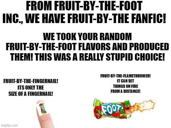 I might make a part 2 if I think of more | FROM FRUIT-BY-THE-FOOT INC., WE HAVE FRUIT-BY-THE FANFIC! WE TOOK YOUR RANDOM FRUIT-BY-THE-FOOT FLAVORS AND PRODUCED THEM! THIS WAS A REALLY STUPID CHOICE! FRUIT-BY-THE-FLAMETHROWER! IT CAN SET THINGS ON FIRE FROM A DISTANCE! FRUIT-BY-THE-FINGERNAIL! ITS ONLY THE SIZE OF A FINGERNAIL! | image tagged in flamethrower,ha ha tags go brr | made w/ Imgflip meme maker