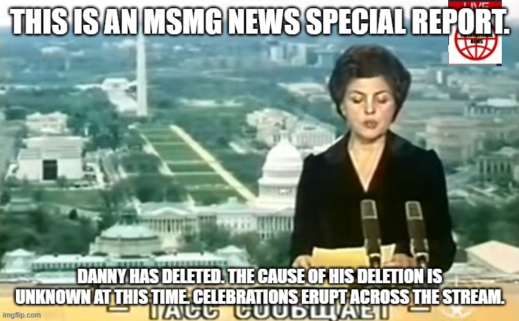 Dictator MSMG News | THIS IS AN MSMG NEWS SPECIAL REPORT. DANNY HAS DELETED. THE CAUSE OF HIS DELETION IS UNKNOWN AT THIS TIME. CELEBRATIONS ERUPT ACROSS THE STREAM. | image tagged in dictator msmg news | made w/ Imgflip meme maker