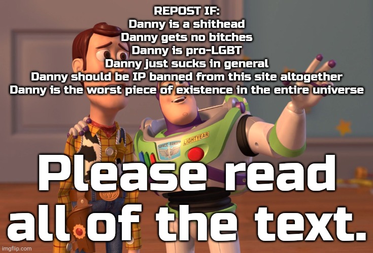 X, X Everywhere | REPOST IF:
Danny is a shithead
Danny gets no bitches
Danny is pro-LGBT
Danny just sucks in general
Danny should be IP banned from this site altogether
Danny is the worst piece of existence in the entire universe; Please read all of the text. | image tagged in memes,x x everywhere | made w/ Imgflip meme maker