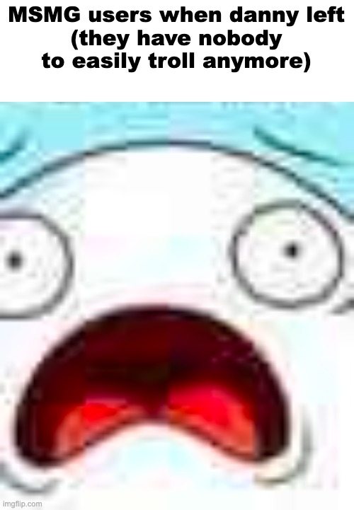 MSMG users when danny left
(they have nobody to easily troll anymore) | made w/ Imgflip meme maker