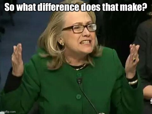 hillary what difference does it make | So what difference does that make? | image tagged in hillary what difference does it make | made w/ Imgflip meme maker