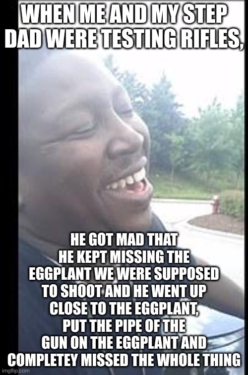 m | WHEN ME AND MY STEP DAD WERE TESTING RIFLES, HE GOT MAD THAT HE KEPT MISSING THE EGGPLANT WE WERE SUPPOSED TO SHOOT AND HE WENT UP CLOSE TO THE EGGPLANT, PUT THE PIPE OF THE GUN ON THE EGGPLANT AND COMPLETEY MISSED THE WHOLE THING | made w/ Imgflip meme maker