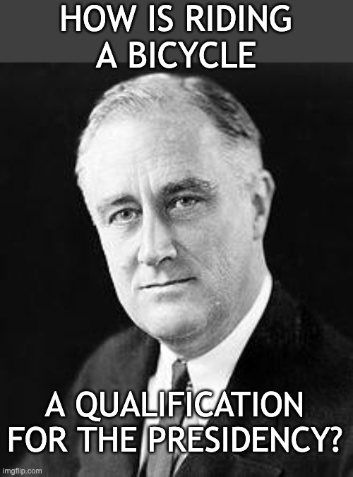 Franklin D. Roosevelt | HOW IS RIDING
A BICYCLE A QUALIFICATION
FOR THE PRESIDENCY? | image tagged in franklin d roosevelt | made w/ Imgflip meme maker