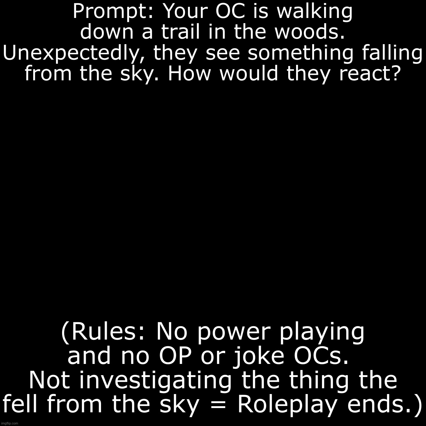 I’m back! | Prompt: Your OC is walking down a trail in the woods. Unexpectedly, they see something falling from the sky. How would they react? (Rules: No power playing and no OP or joke OCs. 
Not investigating the thing the fell from the sky = Roleplay ends.) | image tagged in roleplay | made w/ Imgflip meme maker