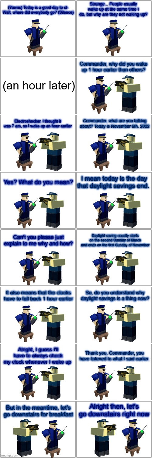 Tower Defense Simulator Comic - Commander's Daylight Savings Confusion | Strange... People usually wake up at the same time I do, but why are they not waking up? (Yawns) Today is a good day to st- Wait, where did everybody go? (Silence); Commander, why did you wake up 1 hour earlier than others? (an hour later); Commander, what are you talking about? Today is November 6th, 2022; Electroshocker, I thought it was 7 am, so I woke up an hour earlier; I mean today is the day that daylight savings end. Yes? What do you mean? Can't you please just explain to me why and how? Daylight saving usually starts on the second Sunday of March and ends on the first Sunday of November; It also means that the clocks have to fall back 1 hour earlier; So, do you understand why daylight savings is a thing now? Alright, I guess I'll have to always check my clock whenever I wake up; Thank you, Commander, you have listened to what I said earlier. Alright then, let's go downstairs right now; But in the meantime, let's go downstairs for breakfast | image tagged in blank comic panel 2x8,daylight savings time,tds,tower defense simulator,confused | made w/ Imgflip meme maker