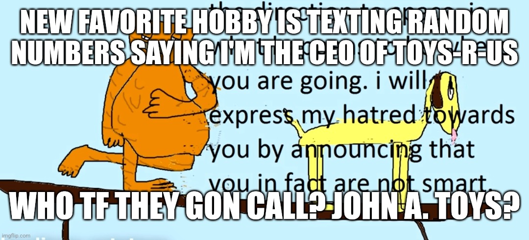 you are not smart | NEW FAVORITE HOBBY IS TEXTING RANDOM NUMBERS SAYING I'M THE CEO OF TOYS-R-US; WHO TF THEY GON CALL? JOHN A. TOYS? | image tagged in you are not smart | made w/ Imgflip meme maker