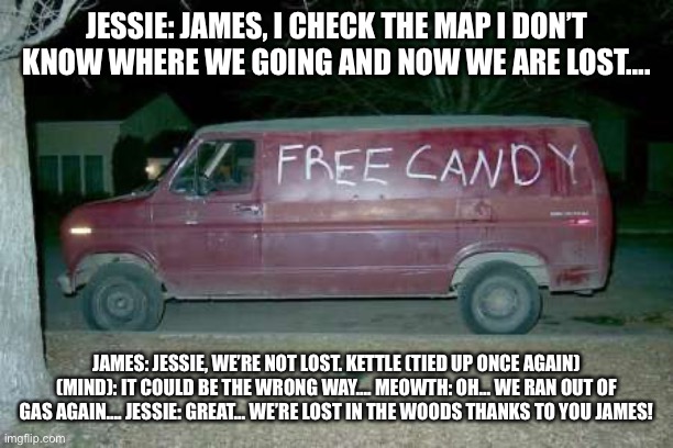 At night….. | JESSIE: JAMES, I CHECK THE MAP I DON’T KNOW WHERE WE GOING AND NOW WE ARE LOST…. JAMES: JESSIE, WE’RE NOT LOST. KETTLE (TIED UP ONCE AGAIN) (MIND): IT COULD BE THE WRONG WAY…. MEOWTH: OH… WE RAN OUT OF GAS AGAIN…. JESSIE: GREAT… WE’RE LOST IN THE WOODS THANKS TO YOU JAMES! | image tagged in free candy van,night | made w/ Imgflip meme maker