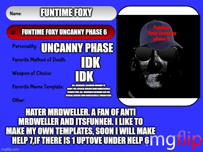 My user card | FUNTIME FOXY; Funtime Foxy Uncanny phase 6; FUNTIME FOXY UNCANNY PHASE 6; UNCANNY PHASE; IDK; IDK; MR. INCREDIBLE BECOMING UNCANNY TO CANNY FULL OFFICIAL VERSION FROM HOMELESSVILLE PRODUCTIONS, MR. INCREDIBLE BECOMING SAD FULL OFFICIAL VERSION FROM HOMELESSVILLE PRODUCTIONS; HATER MRDWELLER. A FAN OF ANTI MRDWELLER AND ITSFUNNEH. I LIKE TO MAKE MY OWN TEMPLATES, SOON I WILL MAKE HELP 7,IF THERE IS 1 UPTOVE UNDER HELP 6 | image tagged in tmdf sucks,mrdweller sucks | made w/ Imgflip meme maker