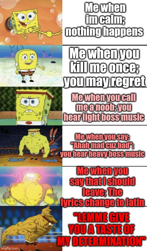 And thats true, my determination is strong | Me when im calm; nothing happens; Me when you kill me once; you may regret; Me when you call me a noob; you hear light boss music; Me when you say: "Ahah mad cuz bad"; you hear heavy boss music; Me when you say that i should leave; The lyrics change to latin; "LEMME GIVE YOU A TASTE OF MY DETERMINATION" | image tagged in buff spongebob | made w/ Imgflip meme maker