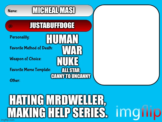 JustABuffDoge profile | MICHEAL MASI; JUSTABUFFDOGE; HUMAN; WAR; NUKE; ALL STAR CANNY TO UNCANNY; HATING MRDWELLER, MAKING HELP SERIES. | image tagged in unofficial msmg user card,tmdf sucks | made w/ Imgflip meme maker