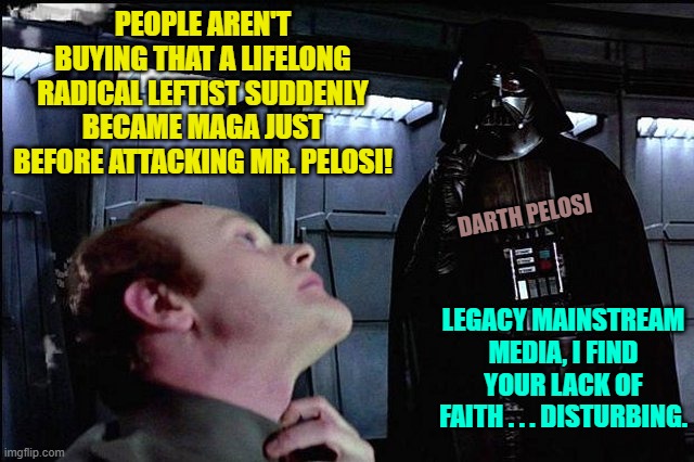 Wanna bet that immediately after this election cycle the MSM memory hole this issue? | PEOPLE AREN'T BUYING THAT A LIFELONG RADICAL LEFTIST SUDDENLY BECAME MAGA JUST BEFORE ATTACKING MR. PELOSI! DARTH PELOSI; LEGACY MAINSTREAM MEDIA, I FIND YOUR LACK OF FAITH . . . DISTURBING. | image tagged in i find your lack of faith disturbing | made w/ Imgflip meme maker