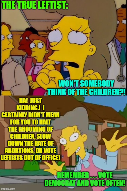 How their care and concern REALLY . . . works. | THE TRUE LEFTIST:; HA!  JUST KIDDING.!  I CERTAINLY DIDN'T MEAN FOR YOU TO HALT THE GROOMING OF CHILDREN, SLOW DOWN THE RATE OF ABORTIONS, OR VOTE LEFTISTS OUT OF OFFICE! WON'T SOMEBODY THINK OF THE CHILDREN?! REMEMBER . . . VOTE DEMOCRAT AND VOTE OFTEN! | image tagged in leftists | made w/ Imgflip meme maker