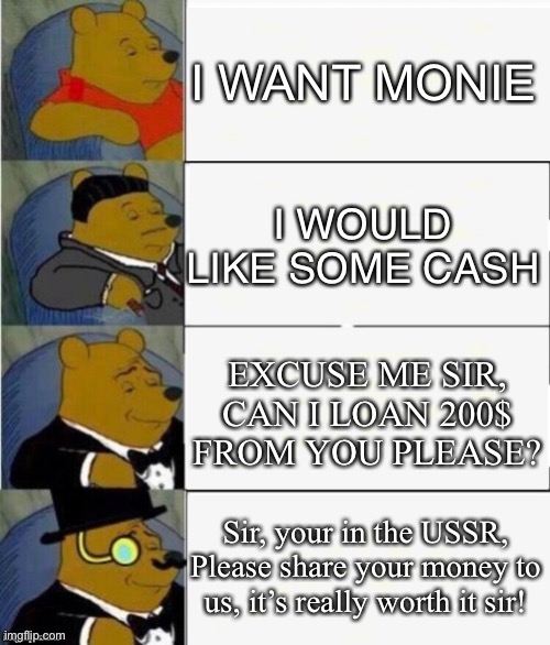 Tuxedo Winnie the Pooh 4 panel | I WANT MONIE; I WOULD LIKE SOME CASH; EXCUSE ME SIR, CAN I LOAN 200$ FROM YOU PLEASE? Sir, your in the USSR, Please share your money to us, it’s really worth it sir! | image tagged in tuxedo winnie the pooh 4 panel,loan money | made w/ Imgflip meme maker