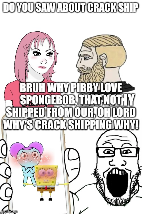 Crack shipping | DO YOU SAW ABOUT CRACK SHIP; BRUH WHY PIBBY LOVE SPONGEBOB, THAT NOT SHIPPED FROM OUR, OH LORD WHY'S CRACK SHIPPING WHY! IDK? WHY | image tagged in blank white template,original meme,dank memes,memes,funny,lol so funny | made w/ Imgflip meme maker